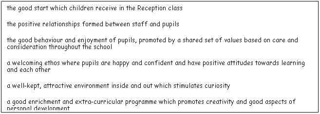 Text Box:          the good start which children receive in the Reception class
         the positive relationships formed between staff and pupils
         the good behaviour and enjoyment of pupils, promoted by a shared set of values based on care and consideration throughout the school
         a welcoming ethos where pupils are happy and confident and have positive attitudes towards learning and each other
         a well-kept, attractive environment inside and out which stimulates curiosity
         a good enrichment and extra-curricular programme which promotes creativity and good aspects of personal development
         the strong leadership of the headteacher, which is leading to better outcomes for pupils.
 
 
