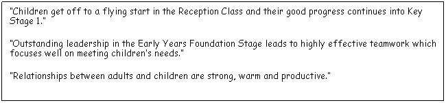 Text Box: Children get off to a flying start in the Reception Class and their good progress continues into Key Stage 1.
Outstanding leadership in the Early Years Foundation Stage leads to highly effective teamwork which focuses well on meeting childrens needs.
Relationships between adults and children are strong, warm and productive.
 
