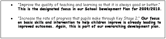Text Box:          Improve the quality of teaching and learning so that it is always good or better. This is the designated focus in our School Development Plan for 2009/2010.
         Increase the rate of progress that pupils make through Key Stage 2. Our focus on basic skills and intervention to help children improve is already leading to improved outcomes. Again, this is part of our overarching development plan. 
 

