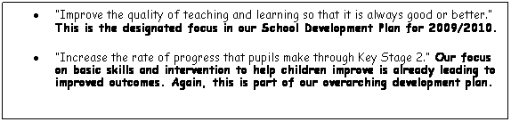 Text Box: · “Improve the quality of teaching and learning so that it is always good or better.” This is the designated focus in our School Development Plan for 2009/2010.
· “Increase the rate of progress that pupils make through Key Stage 2.” Our focus on basic skills and intervention to help children improve is already leading to improved outcomes. Again, this is part of our overarching development plan.
